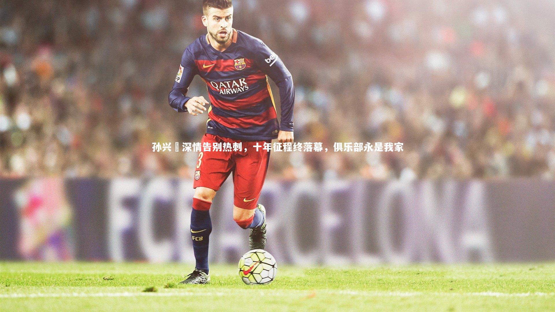 孙兴慜深情告别热刺,十年征程终落幕,俱乐部永是我家